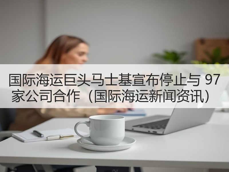 国际海运巨头马士基宣布停止与 97 家公司合作（国际海运新闻资讯）