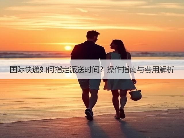 国际快递如何指定派送时间?操作指南与费用解析(图2) 国际快递如何指定派送时间?操作指南与费用解析(图2)