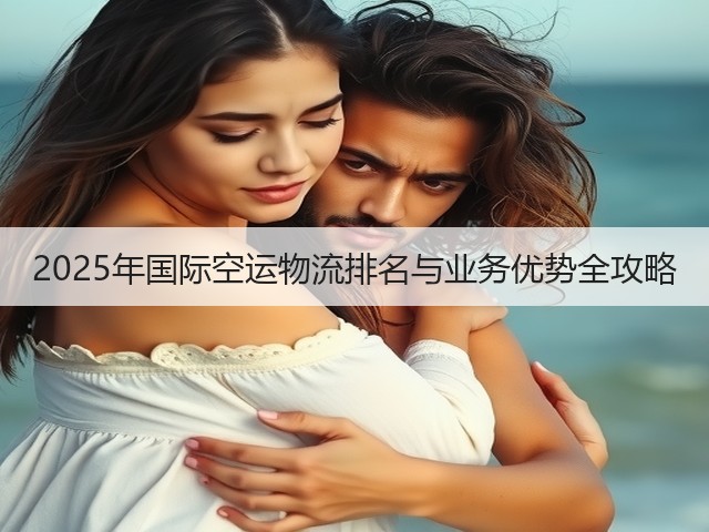2025年国际空运物流排名与业务优势全攻略(图3) 2025年国际空运物流排名与业务优势全攻略(图3)