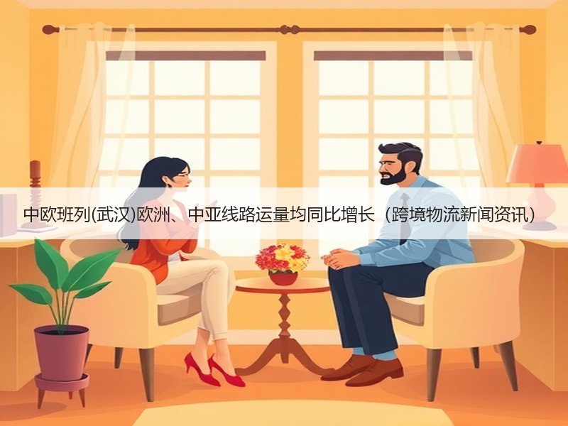 中欧班列(武汉)欧洲、中亚线路运量均同比增长（跨境物流新闻资讯）