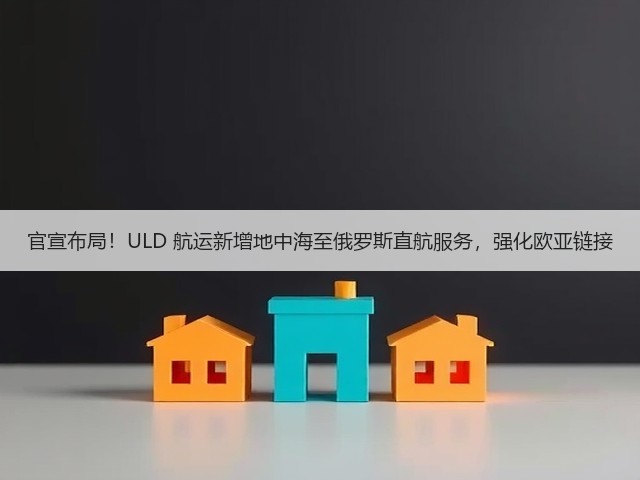 官宣布局!ULD 航运新增地中海至俄罗斯直航服务,强化欧亚链接(图1) 官宣布局!ULD 航运新增地中海至俄罗斯直航服务,强化欧亚链接(图1)