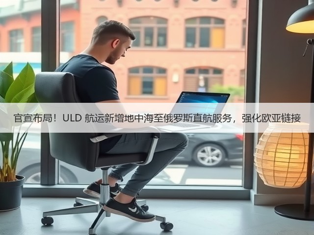 官宣布局!ULD 航运新增地中海至俄罗斯直航服务,强化欧亚链接(图3) 官宣布局!ULD 航运新增地中海至俄罗斯直航服务,强化欧亚链接(图3)