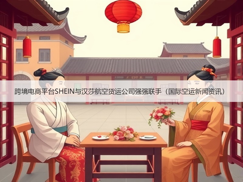 跨境电商平台SHEIN与汉莎航空货运公司强强联手（国际空运新闻资讯）