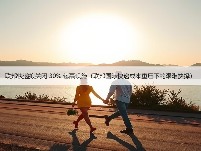 联邦快递拟关闭 30% 包裹设施（联邦国际快递成本重压下的艰难抉择）