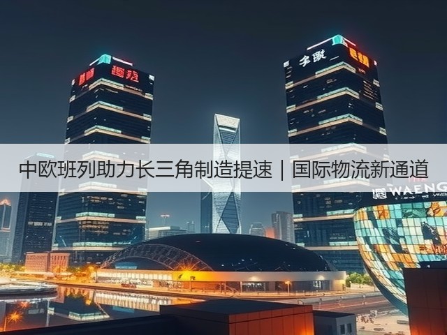 中欧班列助力长三角制造提速|国际物流新通道(图1) 中欧班列助力长三角制造提速|国际物流新通道(图1)