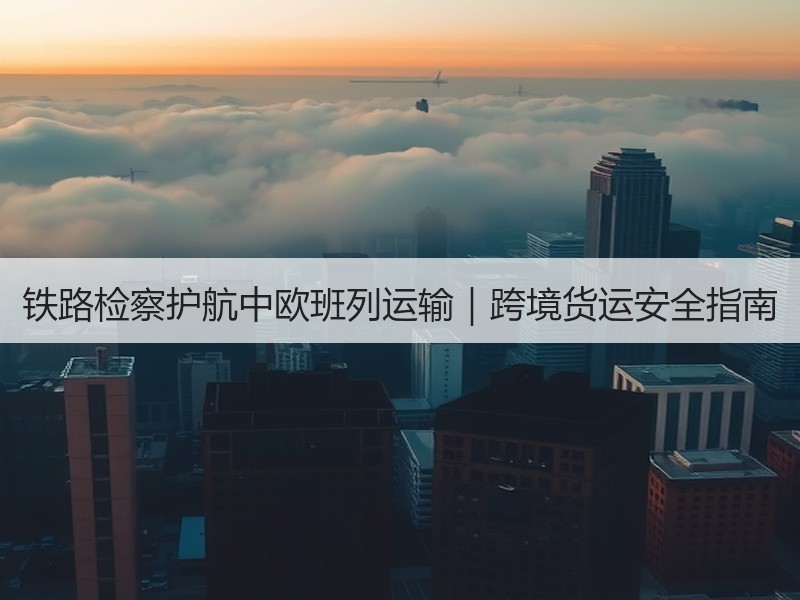 铁路检察护航中欧班列运输｜跨境货运安全指南