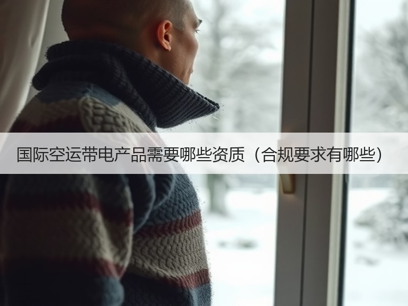 国际空运带电产品需要哪些资质（合规要求有哪些）