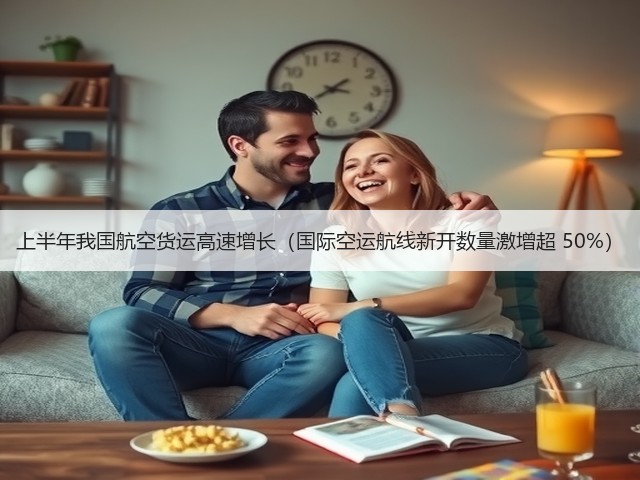 上半年我国航空货运高速增长（国际空运航线新开数量激增超 50%）(图1)