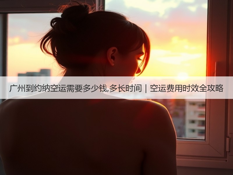 广州到约纳空运需要多少钱,多长时间｜空运费用时效全攻略