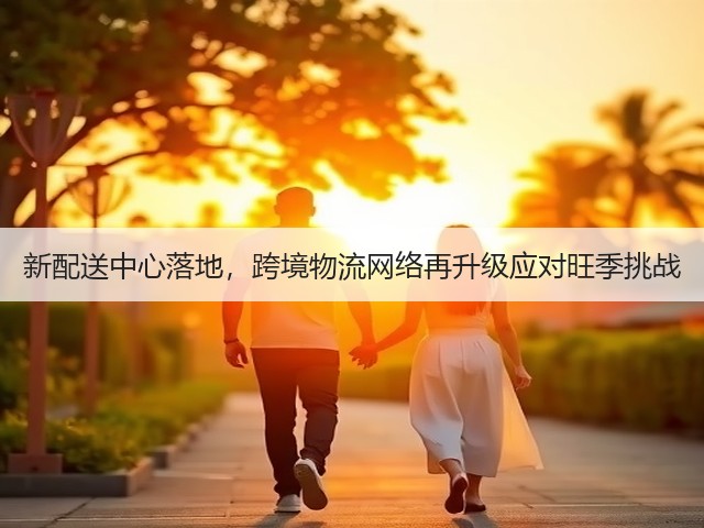 新配送中心落地,跨境物流网络再升级应对旺季挑战(图2) 新配送中心落地,跨境物流网络再升级应对旺季挑战(图2)