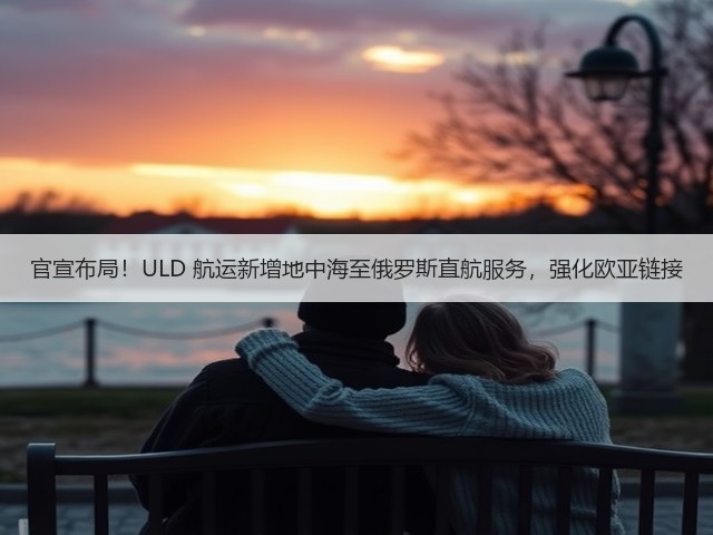 官宣布局!ULD 航运新增地中海至俄罗斯直航服务,强化欧亚链接(图1) 官宣布局!ULD 航运新增地中海至俄罗斯直航服务,强化欧亚链接(图1)