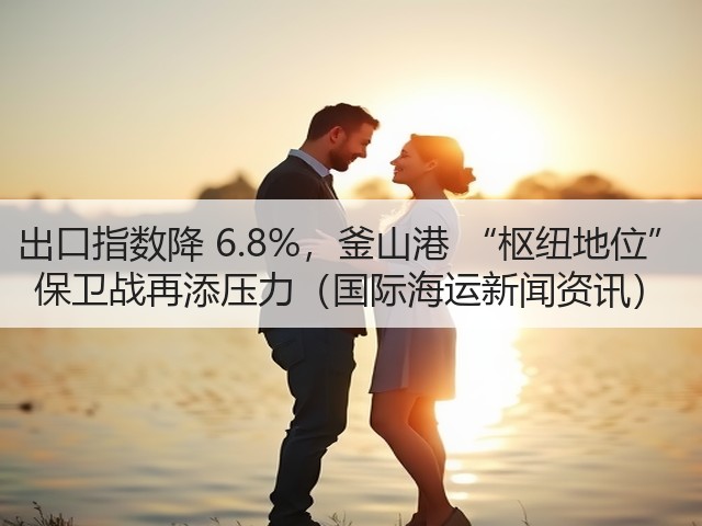 出口指数降 6.8%，釜山港 “枢纽地位” 保卫战再添压力（国际海运新闻资讯）(图1)