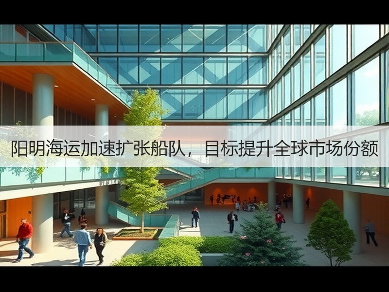 阳明海运加速扩张船队,目标提升全球市场份额 阳明海运加速扩张船队,目标提升全球市场份额