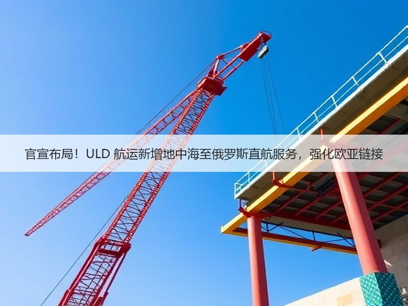官宣布局!ULD 航运新增地中海至俄罗斯直航服务,强化欧亚链接 官宣布局!ULD 航运新增地中海至俄罗斯直航服务,强化欧亚链接