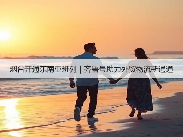 烟台开通东南亚班列|齐鲁号助力外贸物流新通道(图2) 烟台开通东南亚班列|齐鲁号助力外贸物流新通道(图2)
