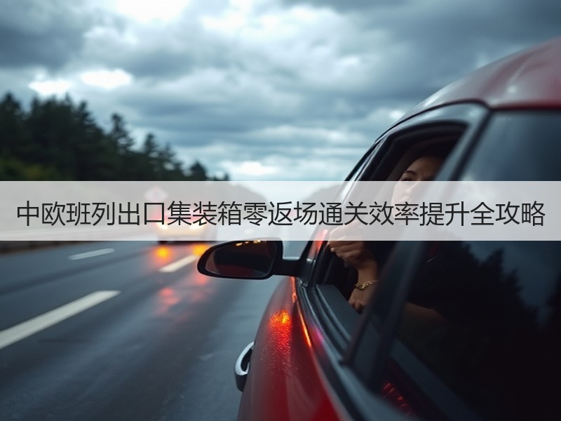 中欧班列出口集装箱零返场通关效率提升全攻略