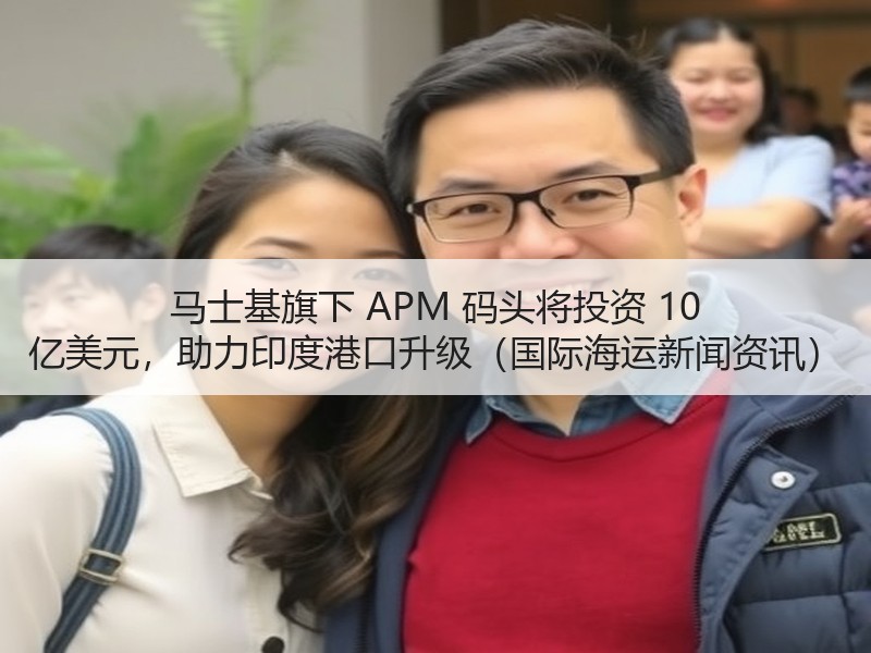 马士基旗下 APM 码头将投资 10 亿美元，助力印度港口升级（国际海运新闻资讯）