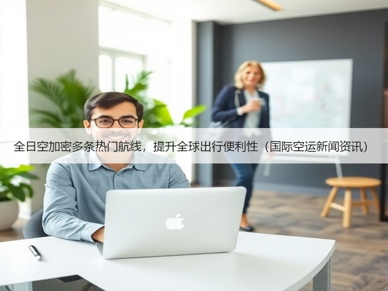 全日空加密多条热门航线，提升全球出行便利性（国际空运新闻资讯）