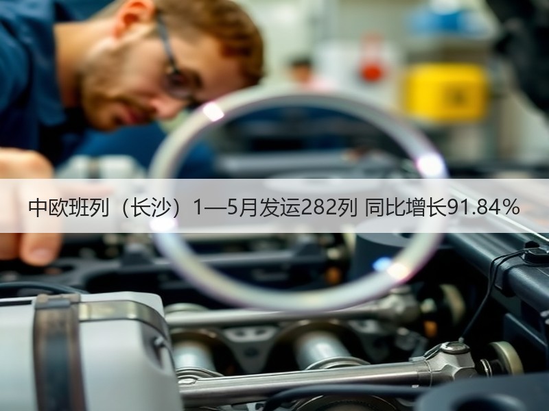 中欧班列（长沙）1—5月发运282列 同比增长91.84％