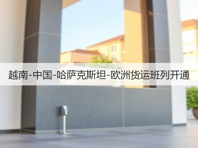 越南-中国-哈萨克斯坦-欧洲货运班列开通(图3) 越南-中国-哈萨克斯坦-欧洲货运班列开通(图3)