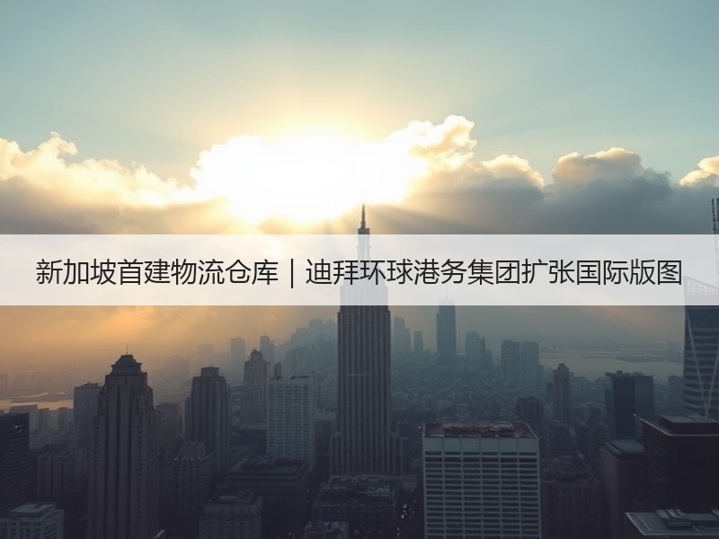 新加坡首建物流仓库|迪拜环球港务集团扩张国际版图 新加坡首建物流仓库|迪拜环球港务集团扩张国际版图