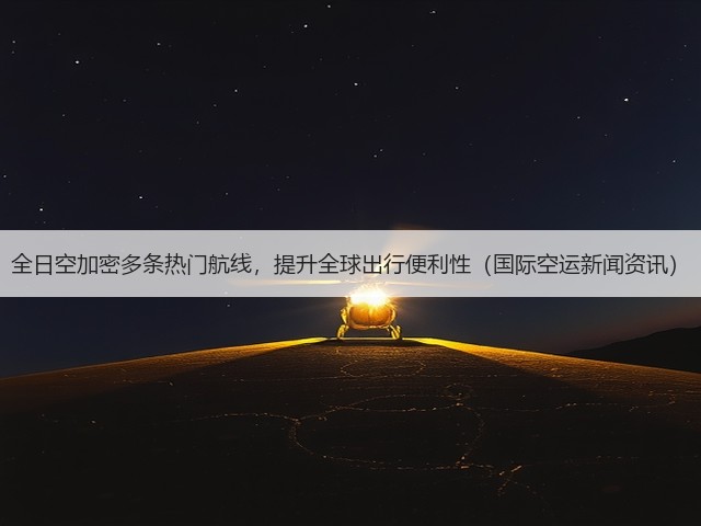 全日空加密多条热门航线，提升全球出行便利性（国际空运新闻资讯）(图3)