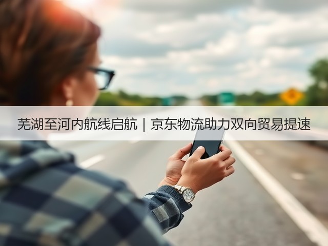 芜湖至河内航线启航|京东物流助力双向贸易提速(图3) 芜湖至河内航线启航|京东物流助力双向贸易提速(图3)
