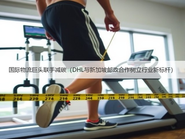 国际物流巨头联手减碳(DHL与新加坡邮政合作树立行业新标杆)(图2) 国际物流巨头联手减碳(DHL与新加坡邮政合作树立行业新标杆)(图2)
