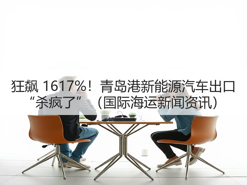 狂飙 1617%！青岛港新能源汽车出口 “杀疯了”（国际海运新闻资讯）