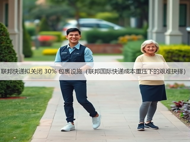联邦快递拟关闭 30% 包裹设施（联邦国际快递成本重压下的艰难抉择）(图1)
