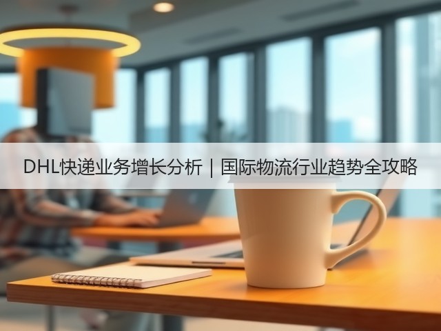 DHL快递业务增长分析｜国际物流行业趋势全攻略(图1)