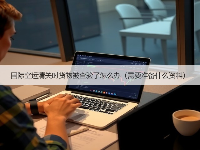 国际空运清关时货物被查验了怎么办(需要准备什么资料)(图2) 国际空运清关时货物被查验了怎么办(需要准备什么资料)(图2)