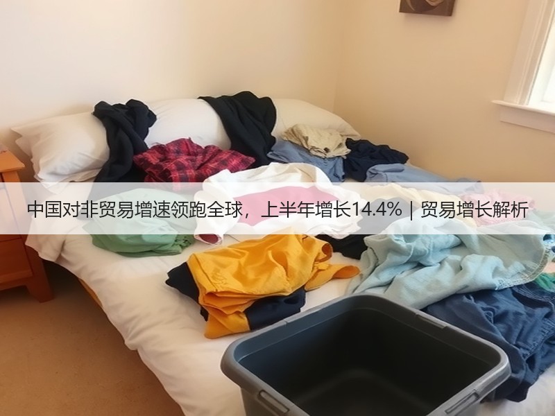 中国对非贸易增速领跑全球,上半年增长14.4%|贸易增长解析 中国对非贸易增速领跑全球,上半年增长14.4%|贸易增长解析