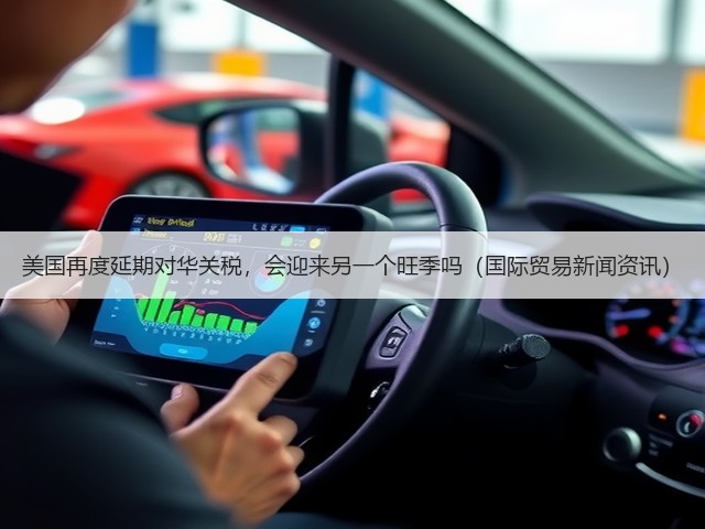 美国再度延期对华关税，会迎来另一个旺季吗（国际贸易新闻资讯）(图1)