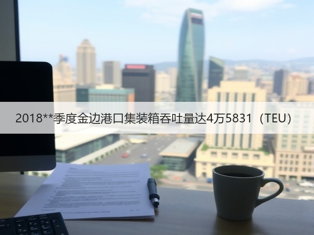 2018**季度金边港口集装箱吞吐量达4万5831（TEU）(图2)