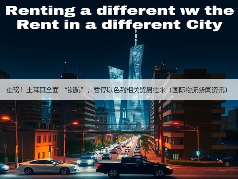 重磅！土耳其全面 “锁航”，暂停以色列相关贸易往来（国际物流新闻资讯）