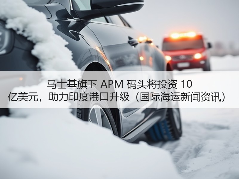 马士基旗下 APM 码头将投资 10 亿美元，助力印度港口升级（国际海运新闻资讯）