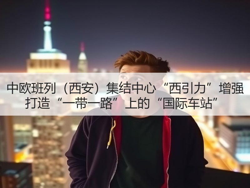 中欧班列（西安）集结中心“西引力”增强 打造“一带一路”上的“国际车站”