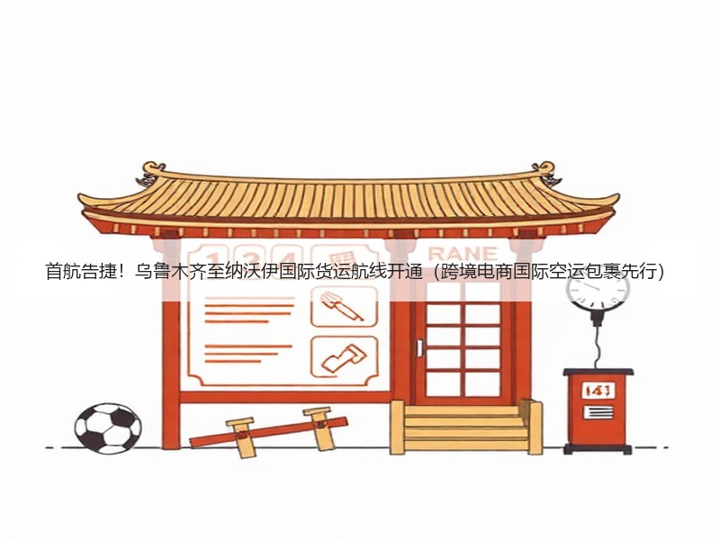 首航告捷！乌鲁木齐至纳沃伊国际货运航线开通（跨境电商国际空运包裹先行）