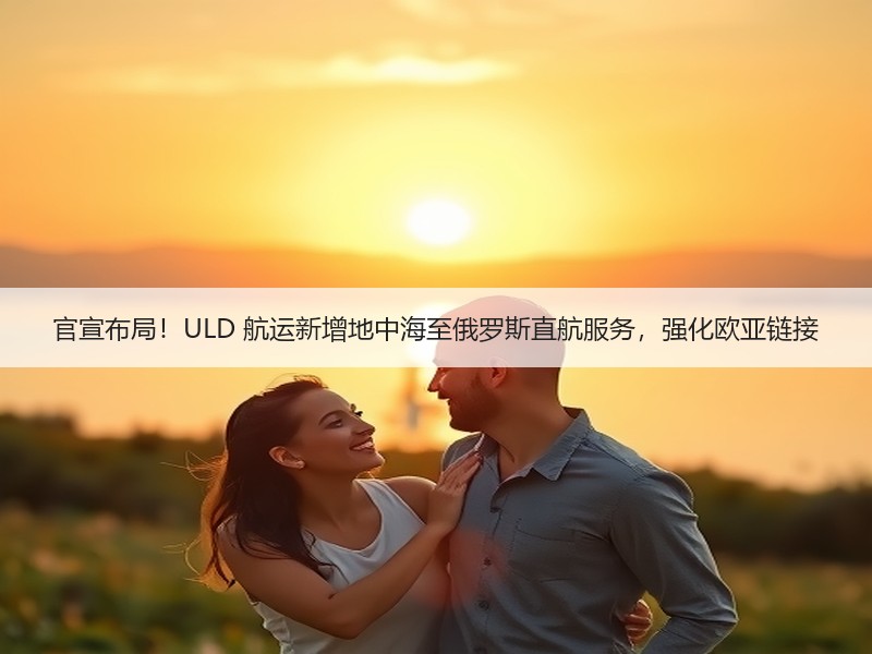 官宣布局！ULD 航运新增地中海至俄罗斯直航服务，强化欧亚链接