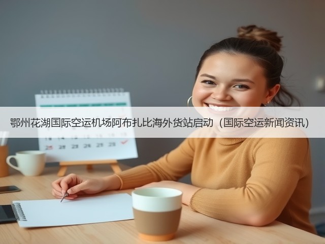 鄂州花湖国际空运机场阿布扎比海外货站启动(国际空运新闻资讯)(图3) 鄂州花湖国际空运机场阿布扎比海外货站启动(国际空运新闻资讯)(图3)