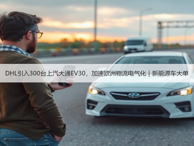 DHL引入300台上汽大通EV30,加速欧洲物流电气化|新能源车大单(图3) DHL引入300台上汽大通EV30,加速欧洲物流电气化|新能源车大单(图3)