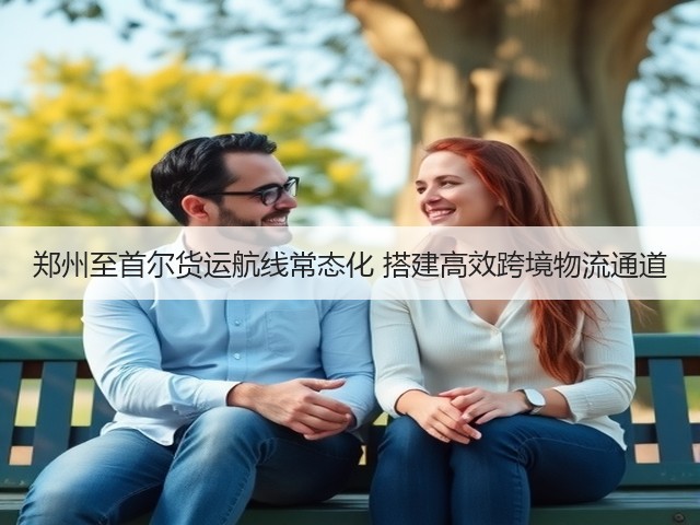 郑州至首尔货运航线常态化 搭建高效跨境物流通道(图3) 郑州至首尔货运航线常态化 搭建高效跨境物流通道(图3)