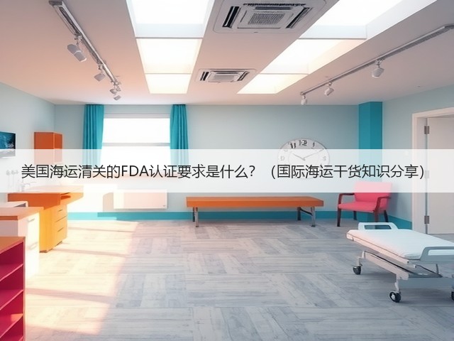 美国海运清关的FDA认证要求是什么?(国际海运干货知识分享)(图1) 美国海运清关的FDA认证要求是什么?(国际海运干货知识分享)(图1)
