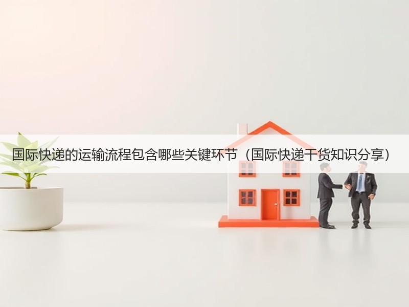 国际快递的运输流程包含哪些关键环节（国际快递干货知识分享）