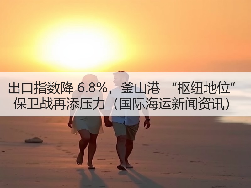 出口指数降 6.8%,釜山港 “枢纽地位” 保卫战再添压力(国际海运新闻资讯) 出口指数降 6.8%,釜山港 “枢纽地位” 保卫战再添压力(国际海运新闻资讯)