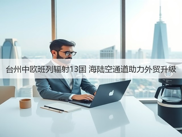 台州中欧班列辐射13国 海陆空通道助力外贸升级(图1) 台州中欧班列辐射13国 海陆空通道助力外贸升级(图1)