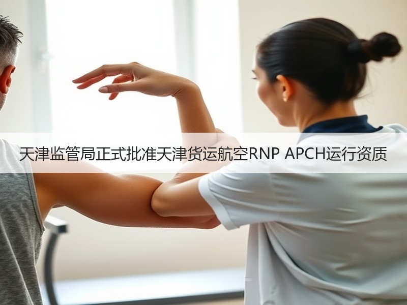 天津监管局正式批准天津货运航空RNP APCH运行资质