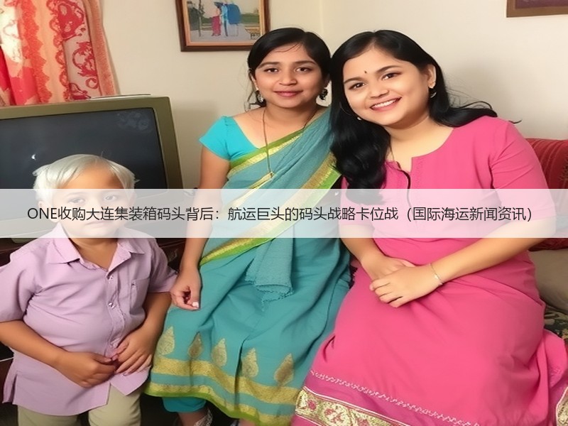 ONE收购大连集装箱码头背后：航运巨头的码头战略卡位战（国际海运新闻资讯）