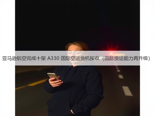 亚马逊航空完成十架 A330 国际空运货机接收（国际货运能力再升级）(图2)